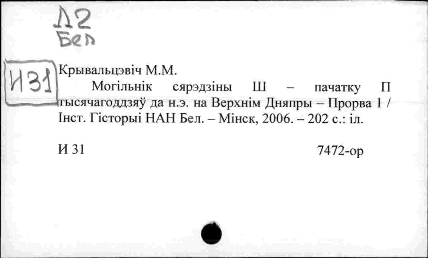 ﻿Л2
ИЗ!
Крьівальцзвіч М.М.
Могільнік сярздзіньї Ш - пачатку П Дтысячагоддзяу да н.э. на Верхнім Дняпры - Прорва 1 / Інст. Гісторьіі НАН Бел. - Мінск, 2006. - 202 с.: іл.
И31
7472-ор